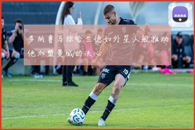 多纳鲁马称哈兰德如外星人般推动他加盟曼城的决心