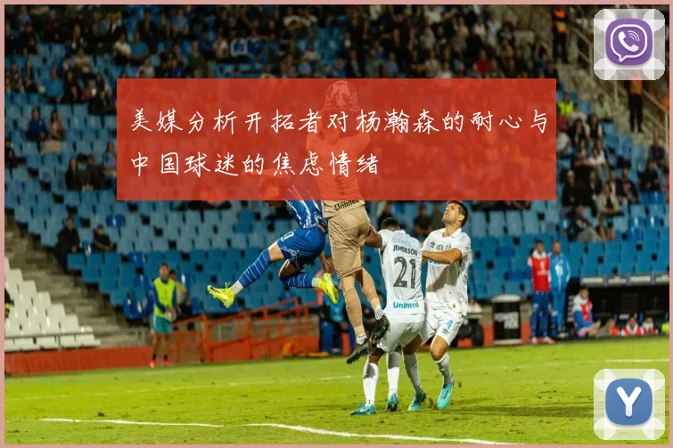 美媒分析开拓者对杨瀚森的耐心与中国球迷的焦虑情绪