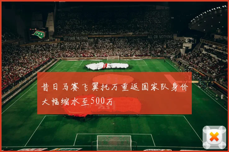昔日马赛飞翼托万重返国家队身价大幅缩水至500万