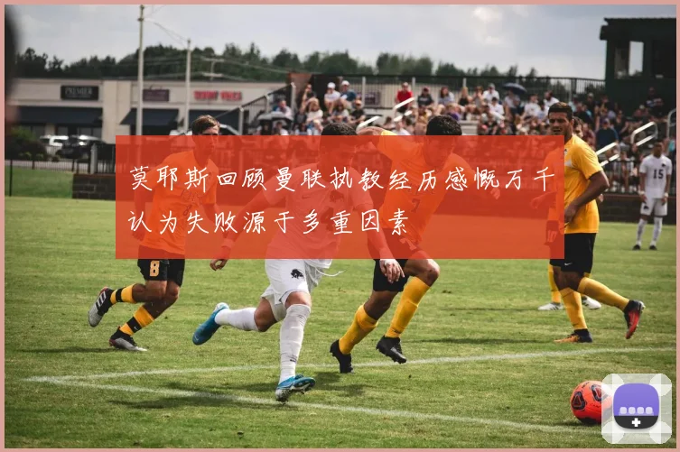 莫耶斯回顾曼联执教经历感慨万千认为失败源于多重因素