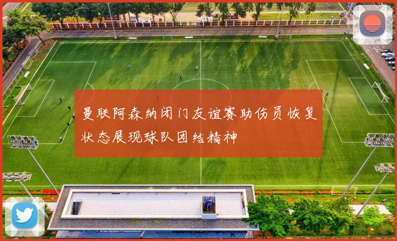 曼联阿森纳闭门友谊赛助伤员恢复状态展现球队团结精神