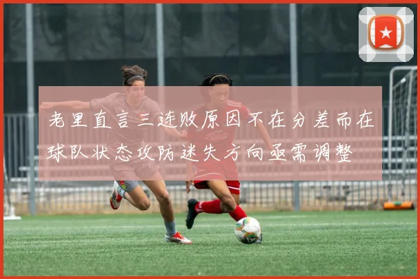 老里直言三连败原因不在分差而在球队状态攻防迷失方向亟需调整