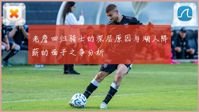 老詹回归骑士的深层原因与湖人降薪的面子之争分析