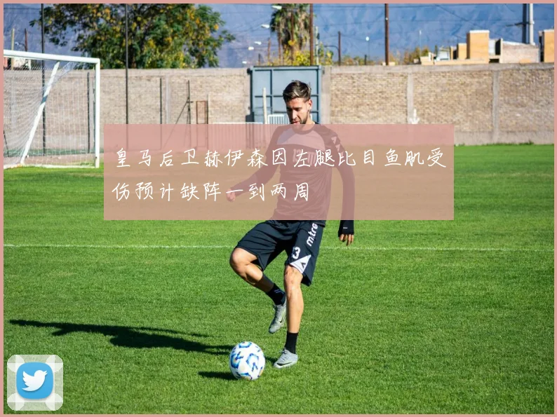 皇马后卫赫伊森因左腿比目鱼肌受伤预计缺阵一到两周