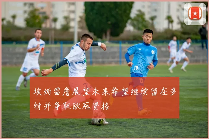 埃姆雷詹展望未来希望继续留在多特并争取欧冠资格
