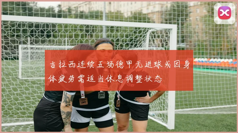 吉拉西连续五场德甲无进球或因身体疲劳需适当休息调整状态