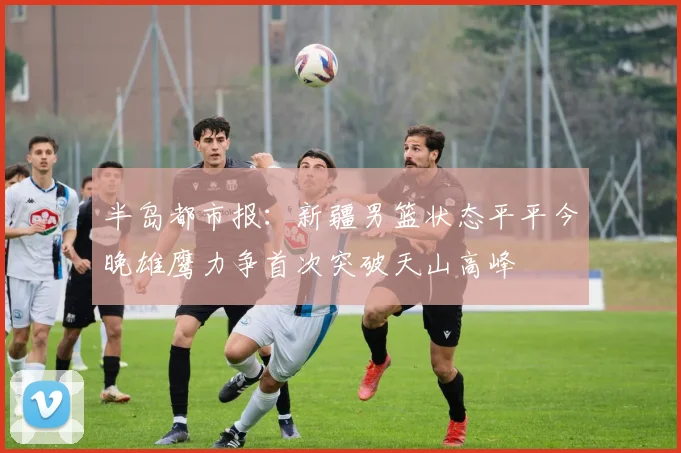 半岛都市报：新疆男篮状态平平今晚雄鹰力争首次突破天山高峰