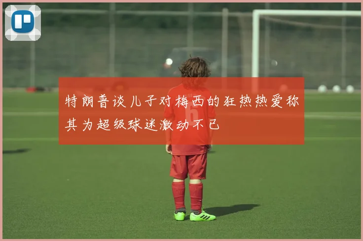 特朗普谈儿子对梅西的狂热热爱称其为超级球迷激动不已