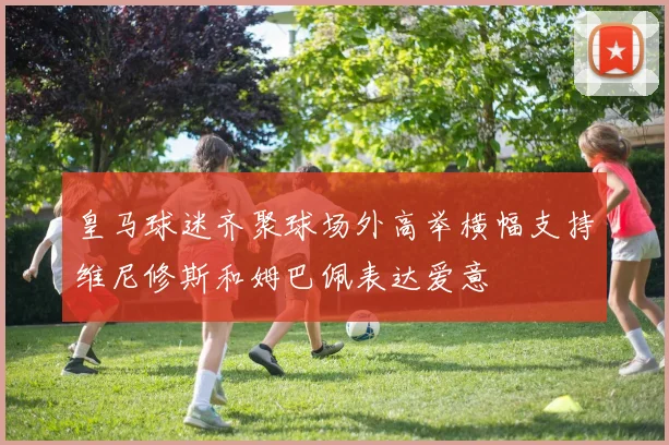 皇马球迷齐聚球场外高举横幅支持维尼修斯和姆巴佩表达爱意