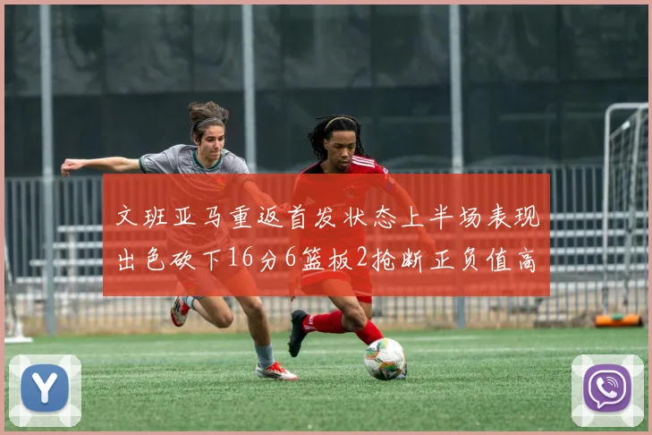 文班亚马重返首发状态上半场表现出色砍下16分6篮板2抢断正负值高达21
