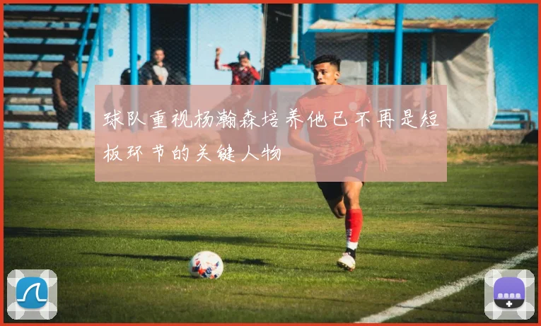 球队重视杨瀚森培养他已不再是短板环节的关键人物