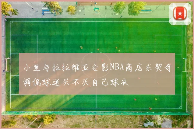 小里与拉拉维亚合影NBA商店东契奇调侃球迷买不买自己球衣