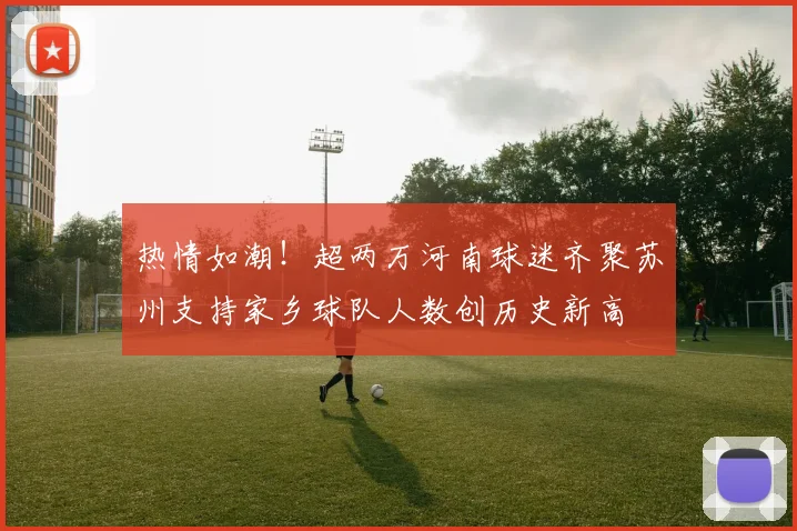 热情如潮！超两万河南球迷齐聚苏州支持家乡球队人数创历史新高