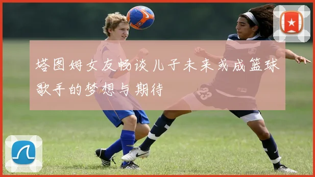 塔图姆女友畅谈儿子未来或成篮球歌手的梦想与期待