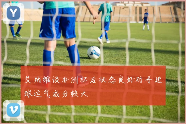 艾纳维谈非洲杯后状态良好对手进球运气成分较大