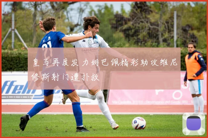 皇马再度发力姆巴佩精彩助攻维尼修斯射门遭扑救