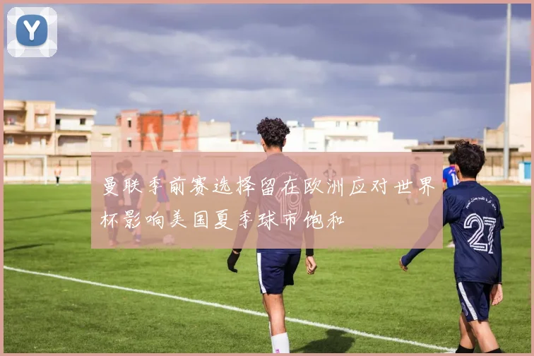 曼联季前赛选择留在欧洲应对世界杯影响美国夏季球市饱和