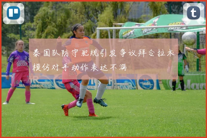 泰国队防守犯规引发争议拜合拉木模仿对手动作表达不满