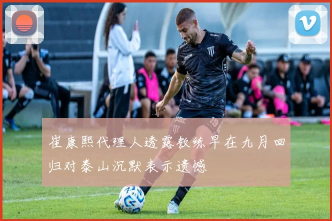 崔康熙代理人透露教练早在九月回归对泰山沉默表示遗憾