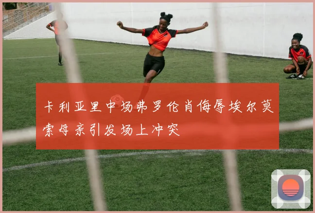 卡利亚里中场弗罗伦肖侮辱埃尔莫索母亲引发场上冲突