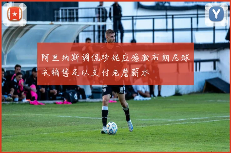 阿里纳斯调侃珍妮应感激布朗尼球衣销售足以支付老詹薪水
