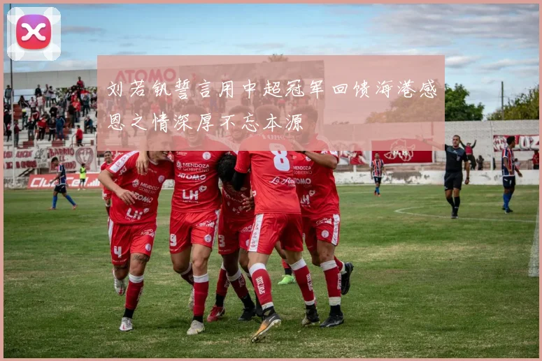 刘若钒誓言用中超冠军回馈海港感恩之情深厚不忘本源