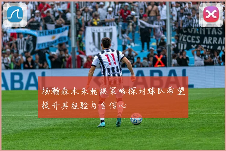 杨瀚森未来轮换策略探讨球队希望提升其经验与自信心