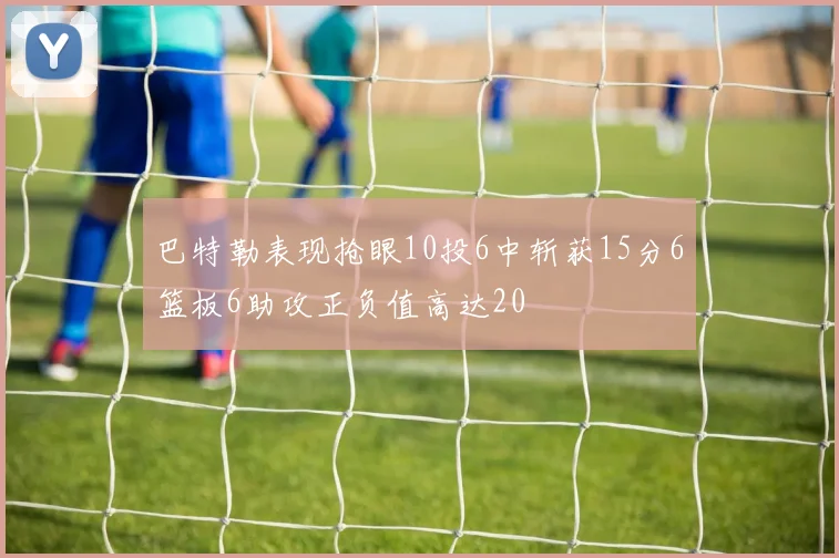 巴特勒表现抢眼10投6中斩获15分6篮板6助攻正负值高达20