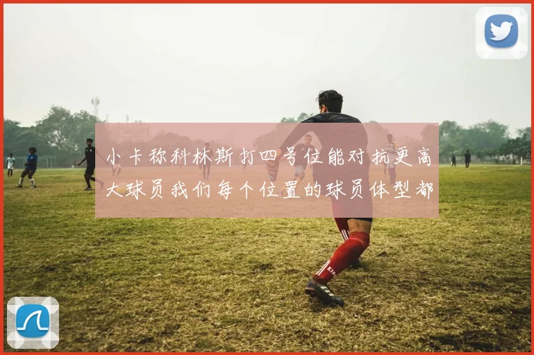 小卡称科林斯打四号位能对抗更高大球员我们每个位置的球员体型都很出色