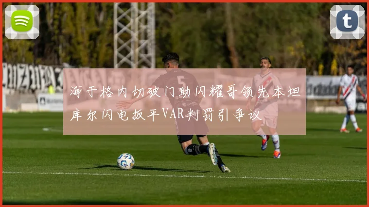 海于格内切破门助闪耀哥领先本坦库尔闪电扳平VAR判罚引争议