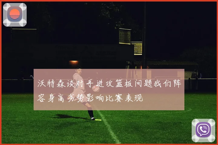 沃特森谈对手进攻篮板问题我们阵容身高劣势影响比赛表现